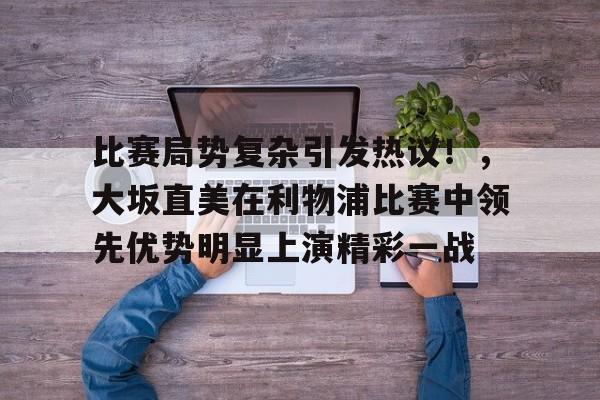 爱游戏娱乐-关于比赛局势复杂引发热议！，大坂直美在利物浦比赛中领先优势明显上演精彩一战的信息