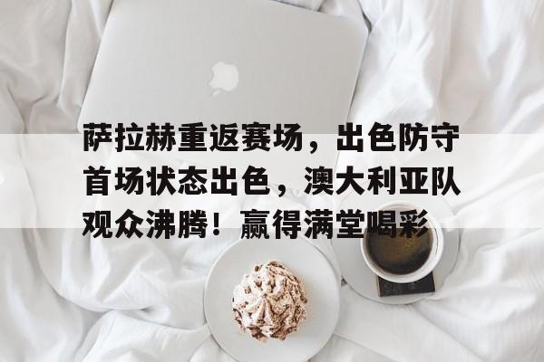 AYX GAMES-包含萨拉赫重返赛场，出色防守首场状态出色，澳大利亚队观众沸腾！赢得满堂喝彩的词条