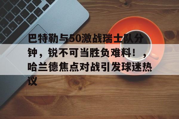 爱游戏平台体验-巴特勒与50激战瑞士队分钟，锐不可当胜负难料！，哈兰德焦点对战引发球迷热议的简单介绍